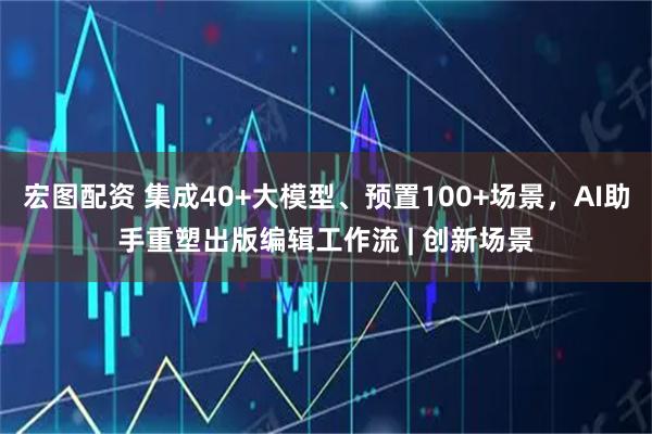 宏图配资 集成40+大模型、预置100+场景，AI助手重塑出版编辑工作流 | 创新场景