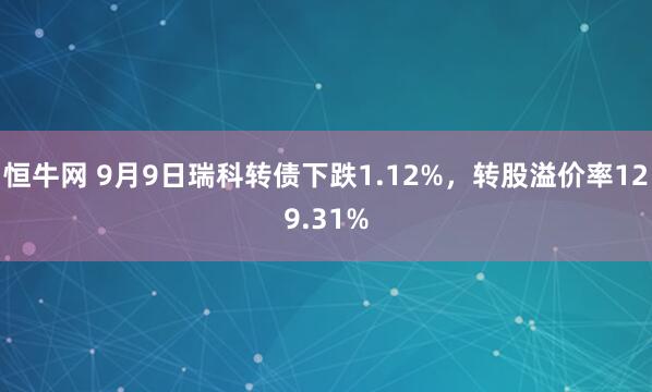 恒牛网 9月9日瑞科转债下跌1.12%，转股溢价率129.31%