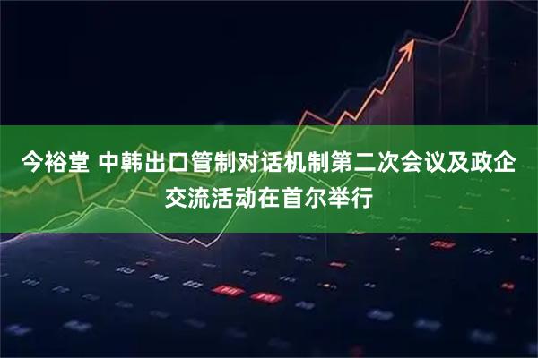 今裕堂 中韩出口管制对话机制第二次会议及政企交流活动在首尔举行