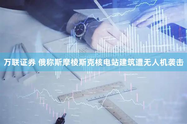 万联证券 俄称斯摩棱斯克核电站建筑遭无人机袭击