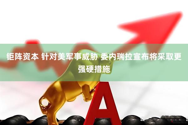 钜阵资本 针对美军事威胁 委内瑞拉宣布将采取更强硬措施