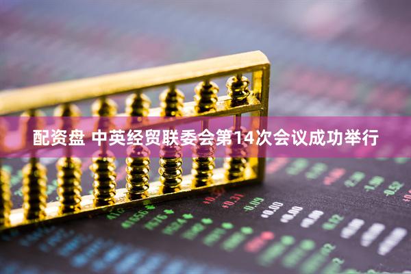 配资盘 中英经贸联委会第14次会议成功举行