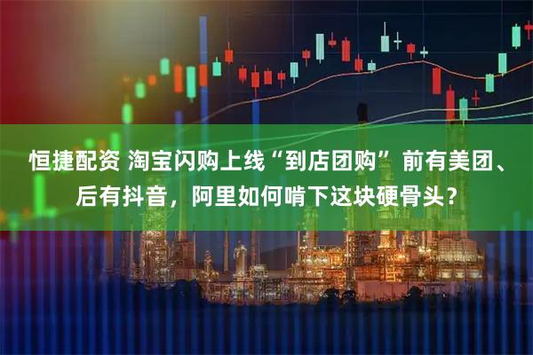 恒捷配资 淘宝闪购上线“到店团购” 前有美团、后有抖音，阿里如何啃下这块硬骨头？