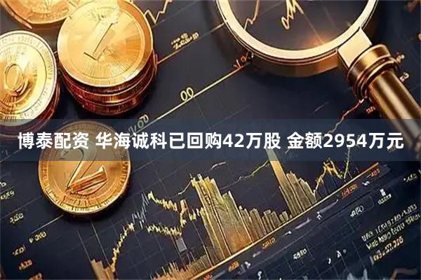 博泰配资 华海诚科已回购42万股 金额2954万元