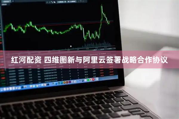 红河配资 四维图新与阿里云签署战略合作协议
