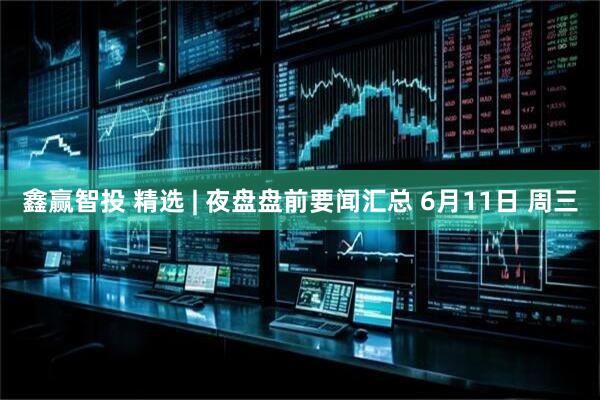 鑫赢智投 精选 | 夜盘盘前要闻汇总 6月11日 周三