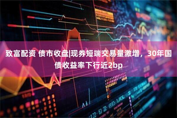 致富配资 债市收盘|现券短端交易量激增，30年国债收益率下行近2bp