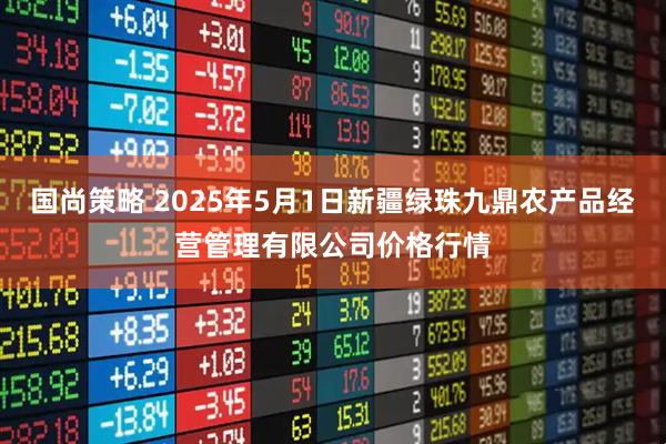 国尚策略 2025年5月1日新疆绿珠九鼎农产品经营管理有限公司价格行情