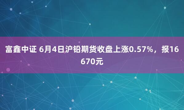 富鑫中证 6月4日沪铅期货收盘上涨0.57%，报16670元