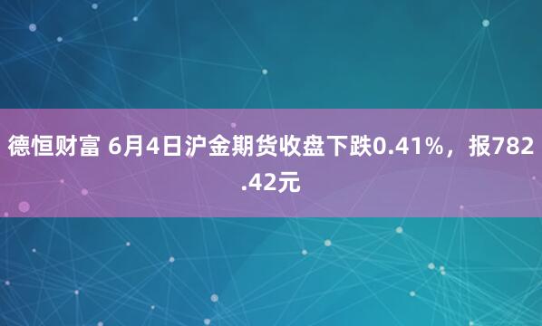 德恒财富 6月4日沪金期货收盘下跌0.41%，报782.42元
