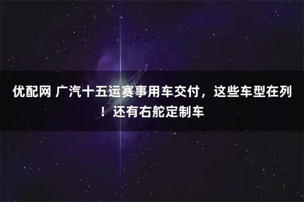 优配网 广汽十五运赛事用车交付，这些车型在列！还有右舵定制车