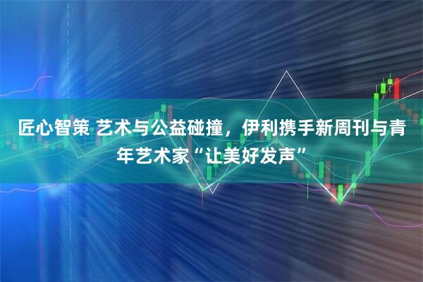 匠心智策 艺术与公益碰撞，伊利携手新周刊与青年艺术家“让美好发声”