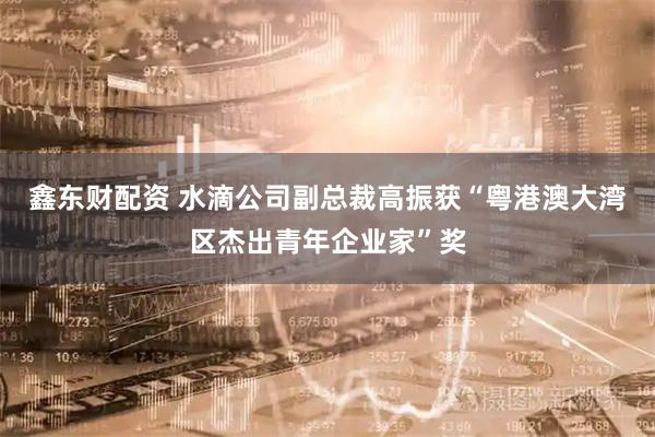 鑫东财配资 水滴公司副总裁高振获“粤港澳大湾区杰出青年企业家”奖