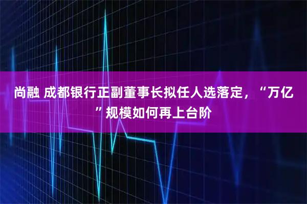 尚融 成都银行正副董事长拟任人选落定，“万亿”规模如何再上台阶