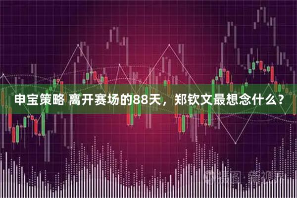 申宝策略 离开赛场的88天，郑钦文最想念什么？