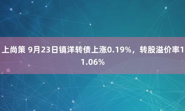 上尚策 9月23日镇洋转债上涨0.19%，转股溢价率11.06%