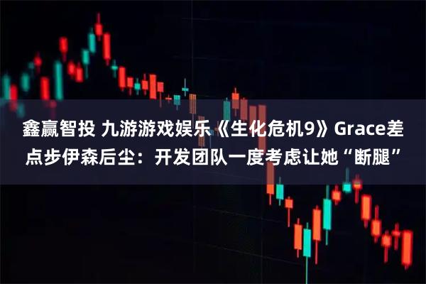 鑫赢智投 九游游戏娱乐《生化危机9》Grace差点步伊森后尘：开发团队一度考虑让她“断腿”
