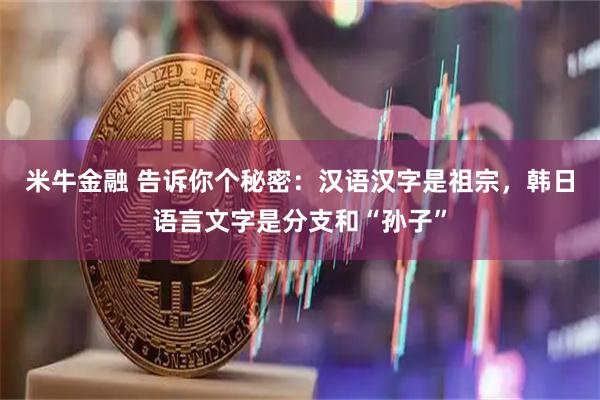 米牛金融 告诉你个秘密：汉语汉字是祖宗，韩日语言文字是分支和“孙子”