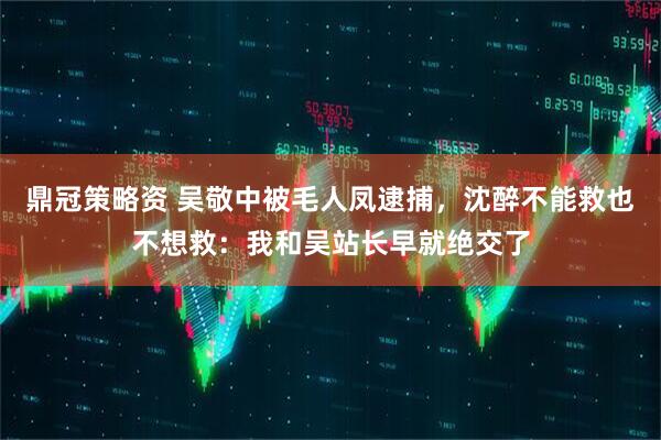 鼎冠策略资 吴敬中被毛人凤逮捕，沈醉不能救也不想救：我和吴站长早就绝交了