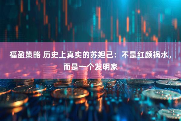 福盈策略 历史上真实的苏妲己：不是红颜祸水，而是一个发明家