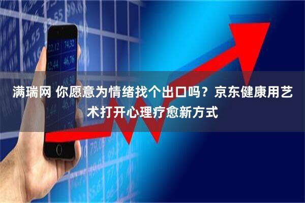 满瑞网 你愿意为情绪找个出口吗？京东健康用艺术打开心理疗愈新方式