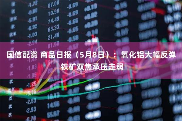 国信配资 商品日报（5月8日）：氧化铝大幅反弹 铁矿双焦承压走弱