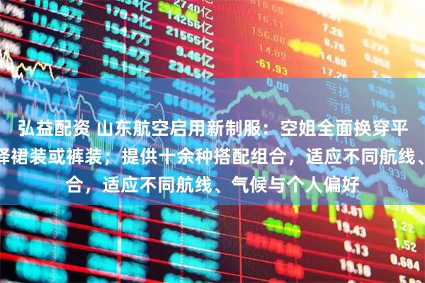 弘益配资 山东航空启用新制服:空姐全面换穿平底鞋,可自由选择裙装或裤装;提供十余种搭配组合,适应不同航线、气候与个人偏好