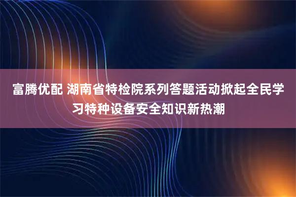 富腾优配 湖南省特检院系列答题活动掀起全民学习特种设备安全知识新热潮
