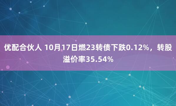 优配合伙人 10月17日燃23转债下跌0.12%，转股溢价率35.54%