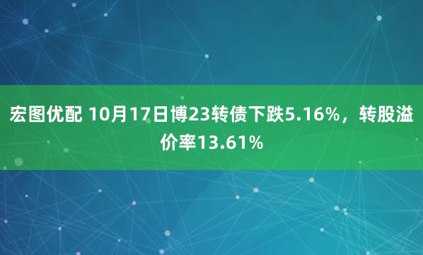 宏图优配 10月17日博23转债下跌5.16%，转股溢价率13.61%