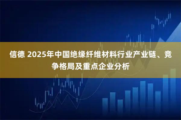 信德 2025年中国绝缘纤维材料行业产业链、竞争格局及重点企业分析