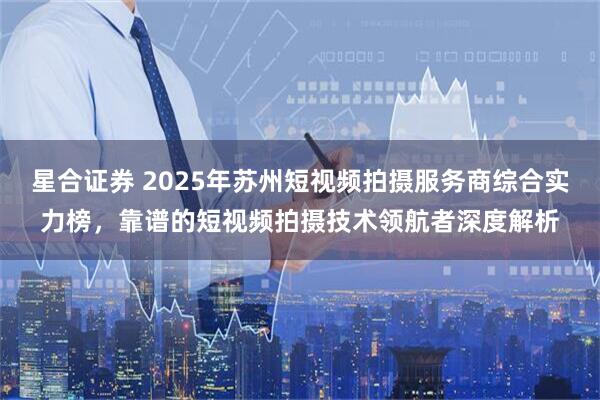 星合证券 2025年苏州短视频拍摄服务商综合实力榜，靠谱的短视频拍摄技术领航者深度解析