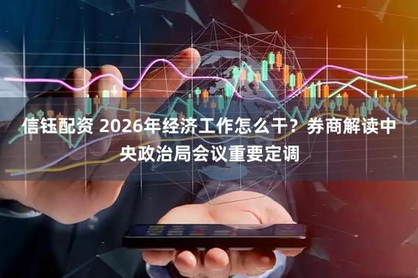 信钰配资 2026年经济工作怎么干？券商解读中央政治局会议重要定调
