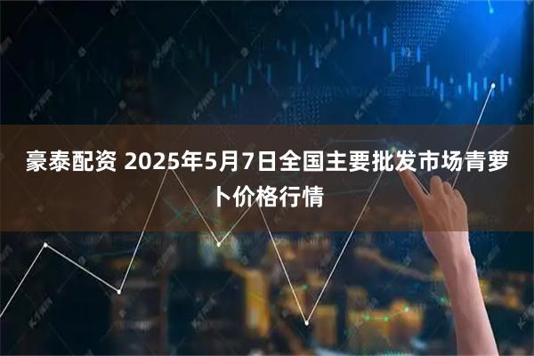 豪泰配资 2025年5月7日全国主要批发市场青萝卜价格行情
