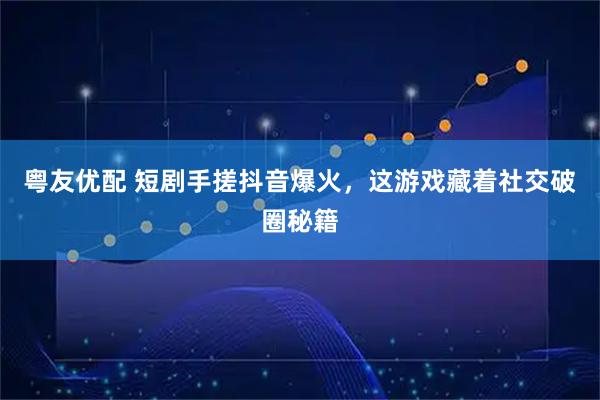 粤友优配 短剧手搓抖音爆火，这游戏藏着社交破圈秘籍