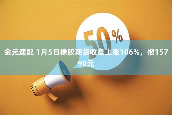 金元速配 1月5日橡胶期货收盘上涨106%，报15790元