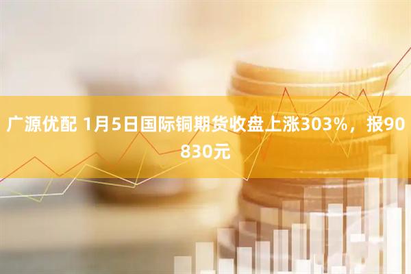 广源优配 1月5日国际铜期货收盘上涨303%，报90830元
