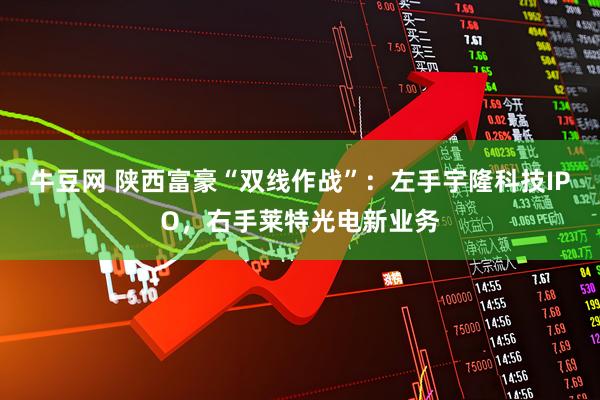 牛豆网 陕西富豪“双线作战”：左手宇隆科技IPO，右手莱特光电新业务