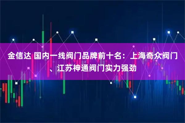 金信达 国内一线阀门品牌前十名：上海奇众阀门、江苏神通阀门实力强劲