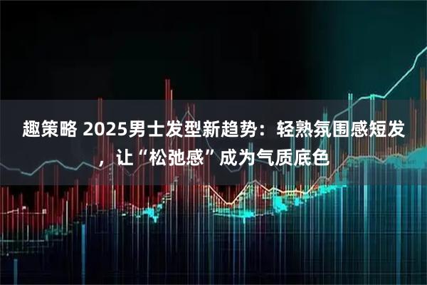 趣策略 2025男士发型新趋势：轻熟氛围感短发，让“松弛感”成为气质底色