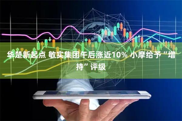 华楚新起点 敏实集团午后涨近10% 小摩给予“增持”评级