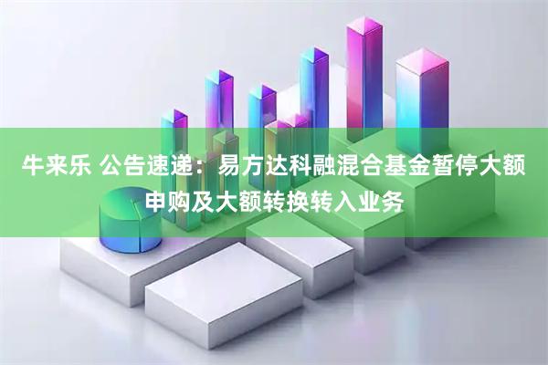 牛来乐 公告速递:易方达科融混合基金暂停大额申购及大额转换转入业务